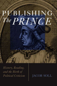 Title: Publishing The Prince: History, Reading, and the Birth of Political Criticism, Author: Jacob Soll