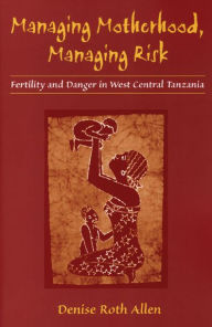 Title: Managing Motherhood, Managing Risk: Fertility and Danger in West Central Tanzania / Edition 1, Author: Denise Allen