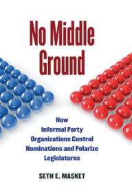 Title: No Middle Ground: How Informal Party Organizations Control Nominations and Polarize Legislatures, Author: Seth Masket
