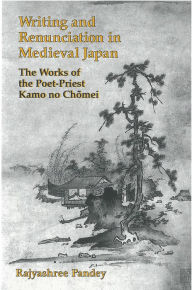 Title: Writing and Renunciation in Medieval Japan: The Works of the Poet-Priest Kamo no Chomei, Author: Rajyashree Pandey