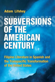 Title: Subversions of the American Century: Filipino Literature in Spanish and the Transpacific Transformation of the United States, Author: Adam Lifshey