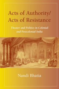 Title: Acts of Authority/Acts of Resistance: Theater and Politics in Colonial and Postcolonial India, Author: Nandi Bhatia