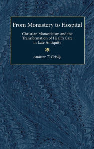 Title: From Monastery to Hospital: Christian Monasticism and the Transformation of Health Care in Late Antiquity, Author: Andrew T. Crislip