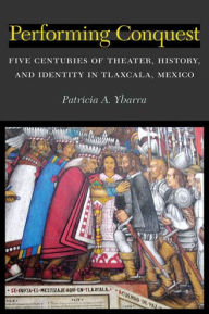 Title: Performing Conquest: Five Centuries of Theater, History, and Identity in Tlaxcala, Mexico, Author: Patricia Ybarra