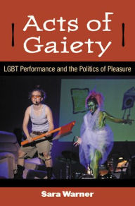 Title: Acts of Gaiety: LGBT Performance and the Politics of Pleasure, Author: Sara Warner