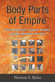 Title: Body Parts of Empire: Visual Abjection, Filipino Images, and the American Archive, Author: Nerissa Balce