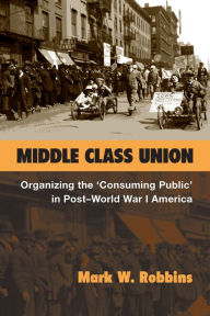 Title: Middle Class Union: Organizing the 'Consuming Public' in Post-World War I America, Author: Mark W. Robbins