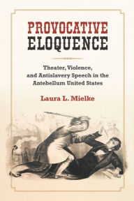 Title: Provocative Eloquence: Theater, Violence, and Antislavery Speech in the Antebellum United States, Author: Laura L. Mielke