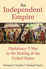 Title: An Independent Empire: Diplomacy & War in the Making of the United States, Author: Michael S. Kochin