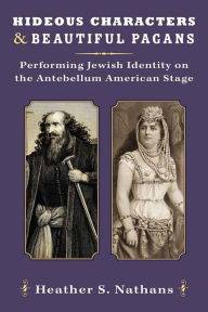 Title: Hideous Characters and Beautiful Pagans: Performing Jewish Identity on the Antebellum American Stage, Author: Heather Nathans