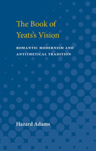 Title: The Book of Yeats's Vision: Romantic Modernism and Antithetical Tradition, Author: Hazard Adams