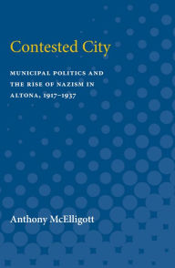 Title: Contested City: Municipal Politics and the Rise of Nazism in Altona, 1917-1937, Author: Anthony Patrick McElligott