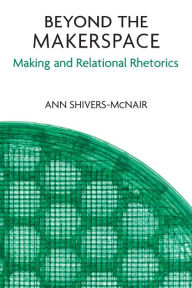 Title: Beyond the Makerspace: Making and Relational Rhetorics, Author: Ann Shivers-McNair