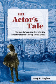 Title: An Actor's Tale: Theater, Culture, and Everyday Life in the Nineteenth-Century United States, Author: Amy E. Hughes
