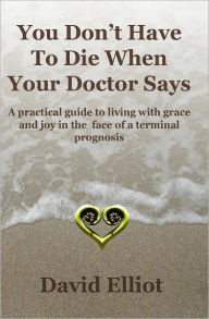 Title: You Don't have To Die When Your Doctor Says: A practical guide to living with grace and joy in the face of a terminal prognosis., Author: David Elliot