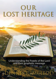 Title: Our Lost Heritage: Understanding the Feasts of the Lord and their Prophetic Message, Author: Dennis R McLeod