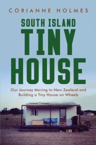Title: South Island Tiny House: Our Journey Moving to New Zealand and Building a Tiny House on Wheels, Author: Corianne Holmes
