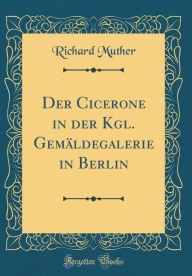 Title: Der Cicerone in Der Kgl. Gemï¿½ldegalerie in Berlin (Classic Reprint), Author: Richard Muther