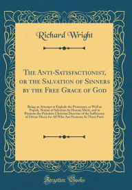 Title: The Anti-Satisfactionist, or the Salvation of Sinners by the Free Grace of God: Being an Attempt to Explode the Protestant, as Well as Popish, Notion of Salvation by Human Merit, and to Promote the Primitive Christian Doctrine of the Sufficiency of Divine, Author: Richard Wright