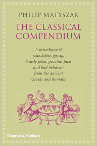 The Classical Compendium: A Miscellany of Scandalous Gossip, Bawdy Jokes, Peculiar Facts, and Bad Behavior from the Ancient Greeks and Romans