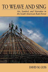 Title: To Weave and Sing: Art, Symbol, and Narrative in the South American Rainforest / Edition 1, Author: David M. Guss