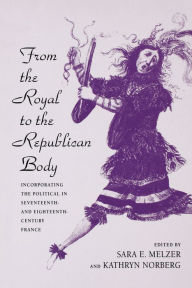 Title: From the Royal to the Republican Body: Incorporating the Political in Seventeenth- and Eighteenth-Century France, Author: Sara E. Melzer