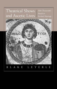 Title: Theatrical Shows and Ascetic Lives: John Chrysostom's Attack on Spiritual Marriage / Edition 1, Author: Blake Leyerle