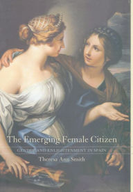 Title: The Emerging Female Citizen: Gender and Enlightenment in Spain / Edition 1, Author: Theresa Ann Smith