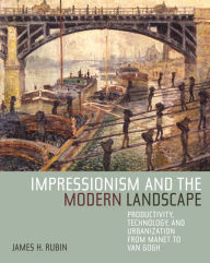 Title: Impressionism and the Modern Landscape: Productivity, Technology, and Urbanization from Manet to Van Gogh / Edition 1, Author: James H. Rubin