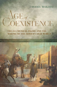 Title: Age of Coexistence: The Ecumenical Frame and the Making of the Modern Arab World, Author: Ussama Makdisi