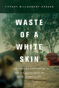 Title: Waste of a White Skin: The Carnegie Corporation and the Racial Logic of White Vulnerability / Edition 1, Author: Tiffany Willoughby-Herard