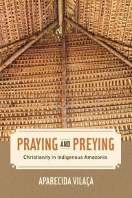 Title: Praying and Preying: Christianity in Indigenous Amazonia, Author: Aparecida Vilaca