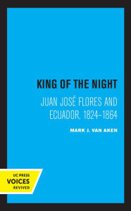 Title: King of the Night: Juan José Flores and Ecuador, 1824-1864, Author: Mark J. Van Aken