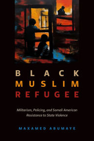 Title: Black Muslim Refugee: Militarism, Policing, and Somali American Resistance to State Violence, Author: Maxamed Abumaye