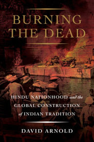 Title: Burning the Dead: Hindu Nationhood and the Global Construction of Indian Tradition, Author: David Arnold