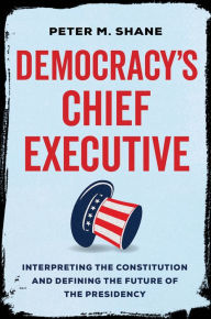 Title: Democracy's Chief Executive: Interpreting the Constitution and Defining the Future of the Presidency, Author: Peter M Shane