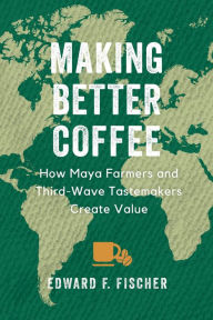 Title: Making Better Coffee: How Maya Farmers and Third Wave Tastemakers Create Value, Author: Edward F. Fischer