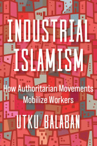 Title: Industrial Islamism: How Authoritarian Movements Mobilize Workers, Author: Utku Baris Balaban