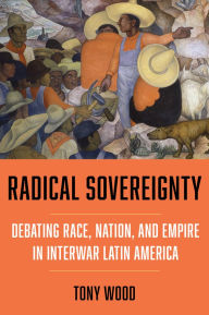 Title: Radical Sovereignty: Debating Race, Nation, and Empire in Interwar Latin America, Author: Tony Wood