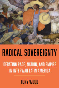 Title: Radical Sovereignty: Debating Race, Nation, and Empire in Interwar Latin America, Author: Tony Wood