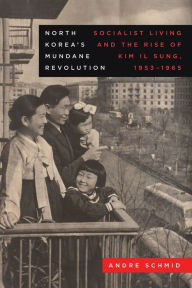 Title: North Korea's Mundane Revolution: Socialist Living and the Rise of Kim Il Sung, 1953-1965, Author: Andre Schmid