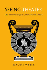 Title: Seeing Theater: The Phenomenology of Classical Greek Drama, Author: Naomi A. Weiss