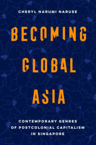 Title: Becoming Global Asia: Contemporary Genres of Postcolonial Capitalism in Singapore, Author: Cheryl Narumi Naruse