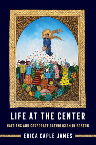 Title: Life at the Center: Haitians and Corporate Catholicism in Boston, Author: Erica Caple James