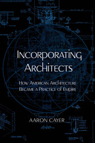Title: Incorporating Architects: How American Architecture Became a Practice of Empire, Author: Aaron Cayer