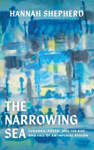 Title: The Narrowing Sea: Fukuoka, Pusan, and the Rise and Fall of an Imperial Region, Author: Hannah Shepherd