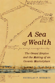 Title: A Sea of Wealth: The Omani Empire and the Making of an Oceanic Marketplace, Author: Nicholas P. Roberts