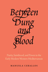 Title: Between Dung and Blood: Purity, Sainthood, and Power in the Early Modern Western Mediterranean, Author: Manuela Ceballos