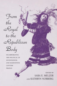 Title: From the Royal to the Republican Body: Incorporating the Political in Seventeenth- and Eighteenth-Century France, Author: Sara E. Melzer