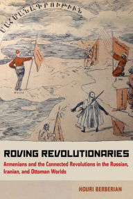 Title: Roving Revolutionaries: Armenians and the Connected Revolutions in the Russian, Iranian, and Ottoman Worlds, Author: Houri Berberian